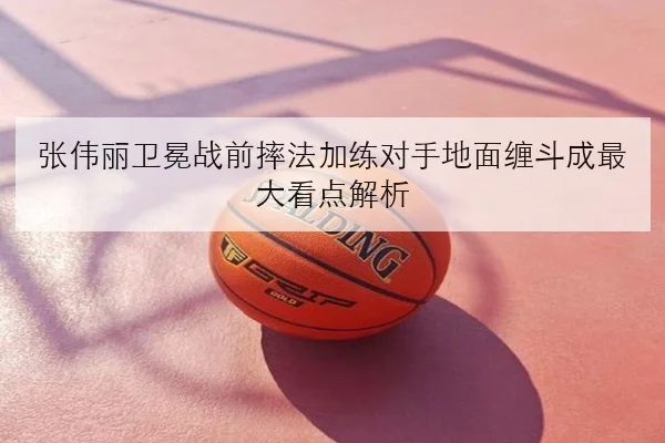 张伟丽卫冕战前摔法加练对手地面缠斗成最大看点解析