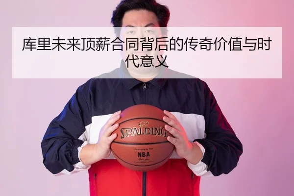 库里未来顶薪合同背后的传奇价值与时代意义